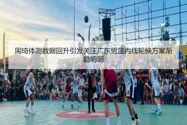 周琦体测数据回升引发关注广东男篮内线轮换方案渐趋明朗