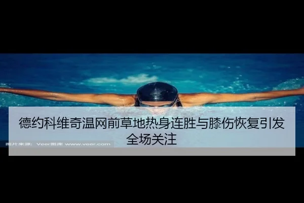 德约科维奇温网前草地热身连胜与膝伤恢复引发全场关注